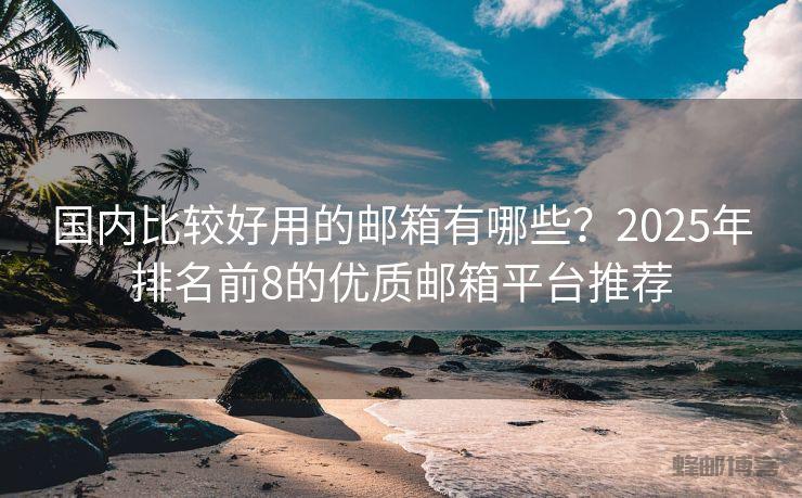 国内比较好用的邮箱有哪些？2025年排名前8的优质邮箱平台推荐